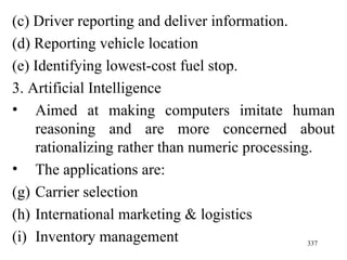 (c) Driver reporting and deliver information. (d) Reporting vehicle location (e) Identifying lowest-cost fuel stop.  3. Artificial Intelligence Aimed at making computers imitate human reasoning and are more concerned about rationalizing rather than numeric processing. The applications are: Carrier selection International marketing & logistics Inventory management 