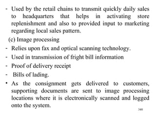 Used by the retail chains to transmit quickly daily sales to headquarters that helps in activating store replenishment and also to provided input to marketing regarding local sales pattern. (c) Image processing Relies upon fax and optical scanning technology. Used in transmission of fright bill information Proof of delivery receipt Bills of lading. As the consignment gets delivered to customers, supporting documents are sent to image processing locations where it is electronically scanned and logged onto the system. 
