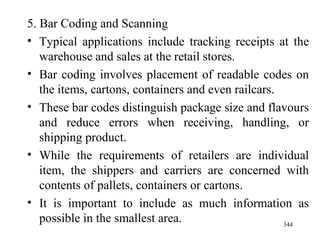 5. Bar Coding and Scanning Typical applications include tracking receipts at the warehouse and sales at the retail stores. Bar coding involves placement of readable codes on the items, cartons, containers and even railcars. These bar codes distinguish package size and flavours and reduce errors when receiving, handling, or shipping product. While the requirements of retailers are individual item, the shippers and carriers are concerned with contents of pallets, containers or cartons. It is important to include as much information as possible in the smallest area. 