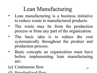 Lean Manufacturing Lean manufacturing is a business initiative to reduce waste in manufactured products.  The waste may be from the production process or from any part of the organization. The basic idea is to reduce the cost systematically throughout the product and production process. Basic concepts an organization must have before implementing lean manufacturing are: Continuous flow Standardized flow 