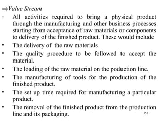  Value Stream All activities required to bring a physical product through the manufacturing and other business processes starting from acceptance of raw materials or components to delivery of the finished product. These would include The delivery of  the raw materials The quality procedure to be followed to accept the material. The loading of the raw material on the poduction line. The manufacturing of tools for the production of the finished product. The set up time required for manufacturing a particular product. The removal of the finished product from the production line and its packaging. 