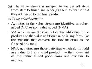 (g) The value stream is mapped to analyze all steps from start to finish and redesign them to ensure that they add value to the final product. Value-added activities Activities in the value stream are identified as value-added (VA) or non-value added (NVA). VA activities are those activities that add value to the product and the value addition can be in any form like the machine that converts the raw materials to the finished products. NVA activities are those activities which do not add any value to the finished product like the movement of the semi-finished good from one machine to another.  