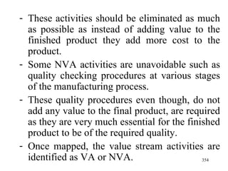 These activities should be eliminated as much as possible as instead of adding value to the finished product they add more cost to the product. Some NVA activities are unavoidable such as quality checking procedures at various stages of the manufacturing process. These quality procedures even though, do not add any value to the final product, are required as they are very much essential for the finished product to be of the required quality. Once mapped, the value stream activities are identified as VA or NVA.  