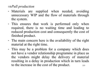  Pull production Materials are supplied when needed, avoiding unnecessary WIP and the flow of materials through the system. This ensures that work is performed only when required, there is no waiting time and leading to reduced production cost and consequently the cost of finished product. The main concern here is the availability of the right material at the right time. This may be a problem for a company which does not have a vendor relationship programme in place as the vendors might delay the delivery of material resulting in a delay in production which in turn leads to the increase in the cost of the product.  