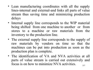 Lean manufacturing coordinates with all the supply lines-internal and external-and links all parts of value stream thus saving time and minimizing production delays Internal supply line corresponds to the WIP material being shifted  from one machine to another  or  from stores to a machine or raw materials from the inventory to the production line. The external supply line corresponds to the supply of raw materials by vendors on time so that the machines can be put into production as soon as the production plan is complete. The identification of VA and NVA activities at all parts of value stream is carried out extensively and focus is on how to minimize NVA activities.  