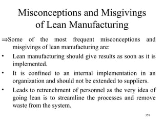 Misconceptions and Misgivings of Lean Manufacturing  Some of the most frequent misconceptions and misgivings of lean manufacturing are: Lean manufacturing should give results as soon as it is implemented. It is confined to an internal implementation in an organization and should not be extended to suppliers. Leads to retrenchment of personnel as the very idea of going lean is to streamline the processes and remove waste from the system.  