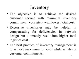 Inventory The objective is to achieve the desired customer service with minimum inventory commitment, consistent with lowest total cost. Excessive inventories may be helpful in compensating for deficiencies in network design but ultimately result into higher total logistics cost.  The best practice of inventory management is to achieve maximum turnover while satisfying customer commitments. 