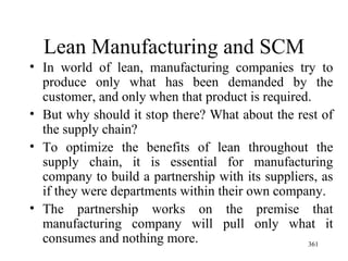Lean Manufacturing and SCM In world of lean, manufacturing companies try to produce only what has been demanded by the customer, and only when that product is required.  But why should it stop there? What about the rest of the supply chain?  To optimize the benefits of lean throughout the supply chain, it is essential for manufacturing company to build a partnership with its suppliers, as if they were departments within their own company. The partnership works on the premise that manufacturing company will pull only what it consumes and nothing more.  