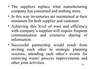 The suppliers replace what manufacturing company has consumed and nothing more. In this way inventories are maintained at their minimum for both supplier and customer. Achieving this level of trust and efficiency with company’s supplier will require frequent communication and extensive sharing of information. Successful partnership would result from inviting each other to strategic planning sessions, attending each other’s events for removing waste/ process improvements and other joint activities.  