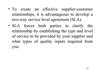 To create an effective supplier-customer relationships, it is advantageous to develop a two-way service level agreement (SLA). SLA forces both parties to clarify the relationship by establishing the type and level of service to be provided by your supplier and what types of quality inputs required from you.  