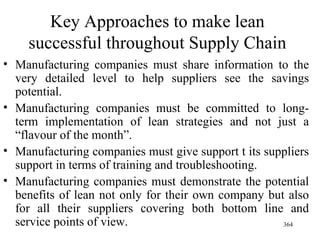 Key Approaches to make lean successful throughout Supply Chain Manufacturing companies must share information to the very detailed level to help suppliers see the savings potential. Manufacturing companies must be committed to long-term implementation of lean strategies and not just a “flavour of the month”. Manufacturing companies must give support t its suppliers support in terms of training and troubleshooting. Manufacturing companies must demonstrate the potential benefits of lean not only for their own company but also for all their suppliers covering both bottom line and service points of view. 