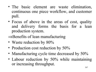 The basic element are waste elimination, continuous one piece workflow, and customer pull.  Focus of above in the areas of cost, quality and delivery forms the basis for a lean production system.  Benefits of lean manufacturing Waste reduction by 80% Production cost reduction by 50% Manufacturing cycle time decreased by 50% Labour reduction by 50% while maintaining or increasing throughput. 