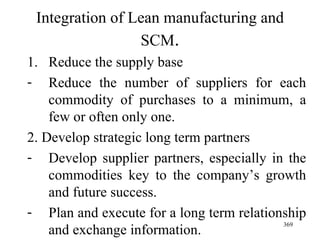 Integration of Lean manufacturing and SCM . Reduce the supply base Reduce the number of suppliers for each commodity of purchases to a minimum, a few or often only one. 2. Develop strategic long term partners Develop supplier partners, especially in the commodities key to the company’s growth and future success. Plan and execute for a long term relationship and exchange information. 