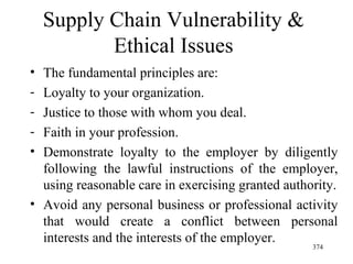 Supply Chain Vulnerability & Ethical Issues The fundamental principles are: Loyalty to your organization. Justice to those with whom you deal. Faith in your profession. Demonstrate loyalty to the employer by diligently following the lawful instructions of the employer, using reasonable care in exercising granted authority. Avoid any personal business or professional activity that would create a conflict between personal interests and the interests of the employer.  