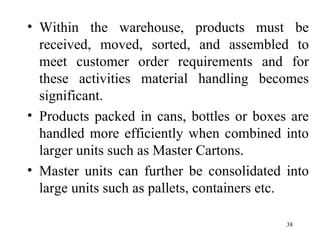 Within the warehouse, products must be received, moved, sorted, and assembled to meet customer order requirements and for these activities material handling becomes significant. Products packed in cans, bottles or boxes are handled more efficiently when combined into larger units such as Master Cartons. Master units can further be consolidated into large units such as pallets, containers etc.  