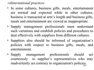  International practices In some cultures, business gifts, meals, entertainment are normal and expected while in other cultures, business is transacted at arm’s length and business gifts, meals and entertainment are viewed as inappropriate. Supply management professionals must understand such variations and establish policies and procedures to deal effectively with suppliers from different cultures. Suppliers also should be informed of organization’s policies with respect to business gifts, meals, and entertainment. Supply management professionals should act courteously  to supplier’s representatives who may inadvertently act contrary to organization's policies.  
