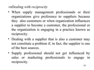  Dealing with reciprocity When supply management professionals or their organizations give preference to suppliers because they  also customers or when organization influences a supplier to become a customer, the professional or the organization is engaging in a practice known as reciprocity. Dealing with a supplier that is also a customer may not constitute a problem if, in fact, the supplier is one of the best sources. Supply professional should not get influenced by sales or marketing professionals to engage in reciprocity.  