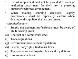 List of suppliers should not be provided to sales or marketing department for their use in pursuing improper reciprocal arrangement. When making sourcing decisions, supply professionals must be especially careful when dealing with suppliers that are customers.   Applicable laws Supply management professionals must be aware of the following laws: Contract and commercial laws Trade regulations Government procurement regulations Patents, copyrights, trademark laws. Transportation and logistics laws and regulations Environmental laws. 