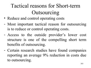 Tactical reasons for Short-term Outsourcing Reduce and control operating costs Most important tactical reason for outsourcing is to reduce or control operating costs. Access to the outside provider’s lower cost structure is one of the compelling short term benefits of outsourcing. Certain research studies have found companies reporting an average 9% reduction in costs due to outsourcing.  