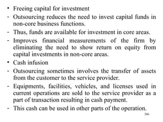 Freeing capital for investment Outsourcing reduces the need to invest capital funds in non-core business functions. Thus, funds are available for investment in core areas. Improves financial measurements of the firm by eliminating the need to show return on equity from capital investments in non-core areas.  Cash infusion Outsourcing sometimes involves the transfer of assets from the customer to the service provider. Equipments, facilities, vehicles, and licenses used in current operations are sold to the service provider as a part of transaction resulting in cash payment. This cash can be used in other parts of the operation. 