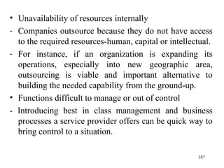 Unavailability of resources internally Companies outsource because they do not have access to the required resources-human, capital or intellectual. For instance, if an organization is expanding its operations, especially into new geographic area, outsourcing is viable and important alternative to building the needed capability from the ground-up. Functions difficult to manage or out of control - Introducing best in class management and business processes a service provider offers can be quick way to bring control to a situation. 