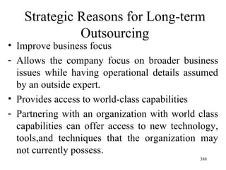 Strategic Reasons for Long-term Outsourcing Improve business focus Allows the company focus on broader business issues while having operational details assumed by an outside expert. Provides access to world-class capabilities  Partnering with an organization with world class capabilities can offer access to new technology, tools,and techniques that the organization may not currently possess. 