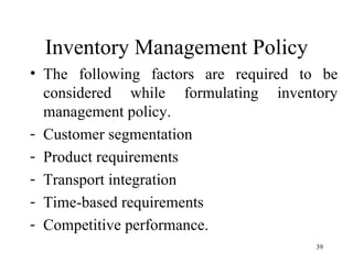Inventory Management Policy The following factors are required to be considered while formulating inventory management policy. Customer segmentation Product requirements Transport integration Time-based requirements Competitive performance. 