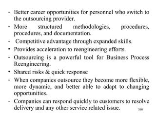 Better career opportunities for personnel who switch to the outsourcing provider. More structured methodologies, procedures, procedures, and documentation. Competitive advantage through expanded skills.  Provides acceleration to reengineering efforts. Outsourcing is a powerful tool for Business Process Reengineering. Shared risks & quick response When companies outsource they become more flexible, more dynamic, and better able to adapt to changing opportunities. Companies can respond quickly to customers to resolve delivery and any other service related issue. 