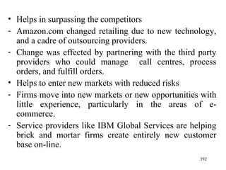 Helps in surpassing the competitors Amazon.com changed retailing due to new technology, and a cadre of outsourcing providers. Change was effected by partnering with the third party providers who could manage  call centres, process orders, and fulfill orders. Helps to enter new markets with reduced risks Firms move into new markets or new opportunities with little experience, particularly in the areas of e-commerce. Service providers like IBM Global Services are helping brick and mortar firms create entirely new customer base on-line.  