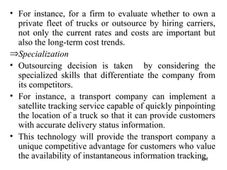 For instance, for a firm to evaluate whether to own a private fleet of trucks or outsource by hiring carriers, not only the current rates and costs are important but also the long-term cost trends. Specialization Outsourcing decision is taken  by considering the specialized skills that differentiate the company from its competitors.  For instance,   a   transport company can implement a satellite tracking service capable of quickly pinpointing the location of a truck so that it can provide customers with accurate delivery status information. This technology will provide   the transport company a unique competitive advantage for customers who value the availability of instantaneous information tracking.  