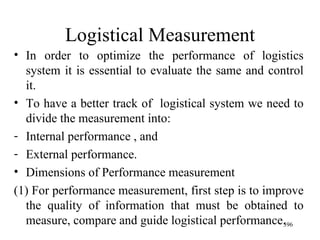Logistical Measurement In order to optimize the performance of logistics system it is essential to evaluate the same and control it. To have a better track of  logistical system we need to divide the measurement into: Internal performance , and  External performance. Dimensions of Performance measurement (1) For performance measurement, first step is to improve the quality of information that must be obtained to measure, compare and guide logistical performance. 