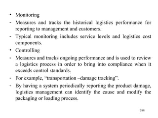 Monitoring Measures and tracks the historical logistics performance for reporting to management and customers. Typical monitoring includes service levels and logistics cost components. Controlling Measures and tracks ongoing performance and is used to review a logistics process in order to bring into compliance when it exceeds control standards. For example, “transportation –damage tracking”. By having a system periodically reporting the product damage, logistics management can identify the cause and modify the packaging or loading process.  