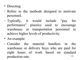 Directing Refers to the methods designed to motivate personnel. Typically, it would include “pay for performance” practice used to encourage warehouse or transportation personnel to achieve higher levels of productivity. An example: Consider the material handlers in the warehouse or delivery boys who are paid for eight hours of work based on standard production rate. 