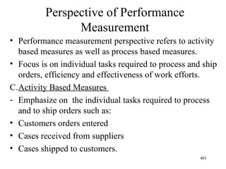 Perspective of Performance Measurement Performance measurement perspective refers to activity based measures as well as process based measures. Focus is on individual tasks required to process and ship orders, efficiency and effectiveness of work efforts. Activity Based Measures  Emphasize on  the individual tasks required to process and to ship orders such as: Customers orders entered Cases received from suppliers Cases shipped to customers. 