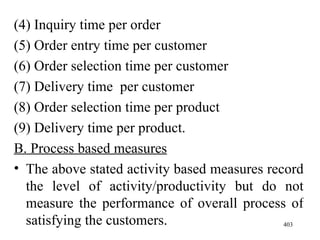 (4) Inquiry time per order (5) Order entry time per customer (6) Order selection time per customer (7) Delivery time  per customer (8) Order selection time per product (9) Delivery time per product. B. Process based measures The above stated activity based measures record the level of activity/productivity but do not measure the performance of overall process of satisfying the customers. 
