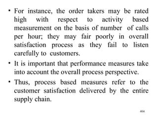 For instance, the order takers may be rated high with respect to activity based measurement on the basis of number  of calls per hour; they may fair poorly in overall satisfaction process as they fail to listen carefully to  customers. It is important that performance measures take into account the overall process perspective. Thus, process based measures refer to the customer satisfaction delivered by the entire supply chain.  