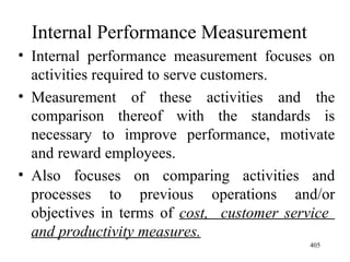 Internal Performance Measurement Internal performance measurement focuses on activities required to serve customers. Measurement of these activities and the comparison thereof with the standards is necessary to improve performance, motivate and reward employees. Also focuses on comparing activities and processes to previous operations and/or objectives in terms of  cost,  customer service  and productivity measures. 