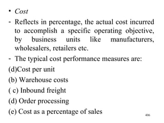 Cost Reflects in percentage, the actual cost incurred to accomplish a specific operating objective, by business units like manufacturers, wholesalers, retailers etc. The typical cost performance measures are: Cost per unit (b) Warehouse costs ( c) Inbound freight (d) Order processing (e) Cost as a percentage of sales  