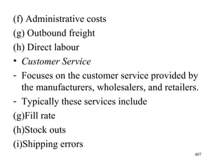 (f) Administrative costs (g) Outbound freight (h) Direct labour Customer Service Focuses on the customer service provided by the manufacturers, wholesalers, and retailers. Typically these services include Fill rate Stock outs Shipping errors 