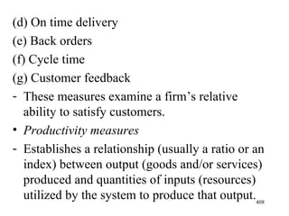 (d) On time delivery (e) Back orders (f) Cycle time (g) Customer feedback These measures examine a firm’s relative ability to satisfy customers. Productivity measures Establishes a relationship (usually a ratio or an index) between output (goods and/or services) produced and quantities of inputs (resources) utilized by the system to produce that output. 