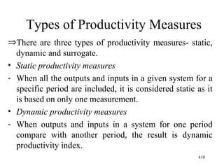 Types of Productivity Measures There are three types of productivity measures- static, dynamic and surrogate. Static productivity measures When all the outputs and inputs in a given system for a specific period are included, it is considered static as it is based on only one measurement. Dynamic productivity measures When outputs and inputs in a system for one period compare with another period, the result is dynamic productivity index. 