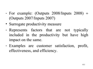 For example: (Outputs 2008/Inputs 2008)    (Outputs 2007/Inputs 2007) Surrogate productivity measure Represents factors that are not typically included in the productivity but have high impact on the same. Examples are customer satisfaction, profit, effectiveness, and efficiency. 