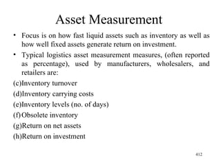 Asset Measurement  Focus is on how fast liquid assets such as inventory as well as how well fixed assets generate return on investment. Typical logistics asset measurement measures, (often reported as percentage), used by manufacturers, wholesalers, and retailers are: Inventory turnover Inventory carrying costs  Inventory levels (no. of days) Obsolete inventory Return on net assets Return on investment  