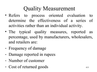 Quality Measurement Refers to process oriented evaluation to determine the effectiveness of a series of activities rather than an individual activity. The typical quality measures, reported as percentage, used by manufacturers, wholesalers, and retailers are: Frequency of damage Damage reported in rupees Number of customer  Cost of returned goods  