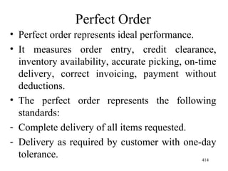 Perfect Order Perfect order represents ideal performance. It measures order entry, credit clearance, inventory availability, accurate picking, on-time delivery, correct invoicing, payment without deductions. The perfect order represents the following standards: Complete delivery of all items requested. Delivery as required by customer with one-day tolerance. 