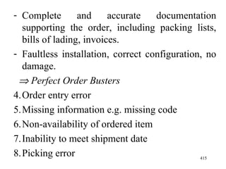 Complete and accurate documentation supporting the order, including packing lists, bills of lading, invoices. Faultless installation, correct configuration, no damage.    Perfect Order Busters Order entry error Missing information e.g. missing code Non-availability of ordered item Inability to meet shipment date Picking error 