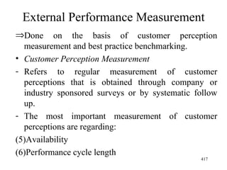 External Performance Measurement Done on the basis of customer perception measurement and best practice benchmarking. Customer Perception Measurement Refers to regular measurement of customer perceptions that is obtained through company or industry sponsored surveys or by systematic follow up. The most important measurement of customer perceptions are regarding: Availability Performance cycle length  