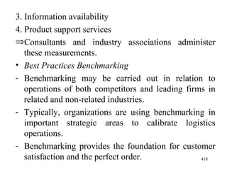 3. Information availability 4. Product support services Consultants and industry associations administer these measurements. Best Practices Benchmarking Benchmarking may be carried out in relation to operations of both competitors and leading firms in related and non-related industries. Typically, organizations are using benchmarking in important strategic areas to calibrate logistics operations.  Benchmarking provides the foundation for customer satisfaction and the perfect order.  