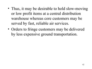 Thus, it may be desirable to hold slow-moving or low profit items at a central distribution warehouse whereas core customers may be served by fast, reliable air services. Orders to fringe customers may be delivered by less expensive ground transportation. 