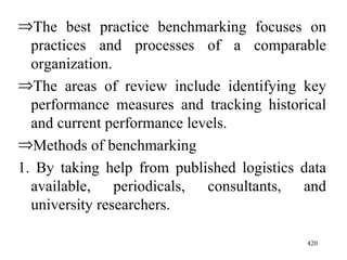 The best practice benchmarking focuses on practices and processes of a comparable organization. The areas of review include identifying key performance measures and tracking historical and current performance levels. Methods of benchmarking 1. By taking help from published logistics data available, periodicals, consultants, and university researchers.  